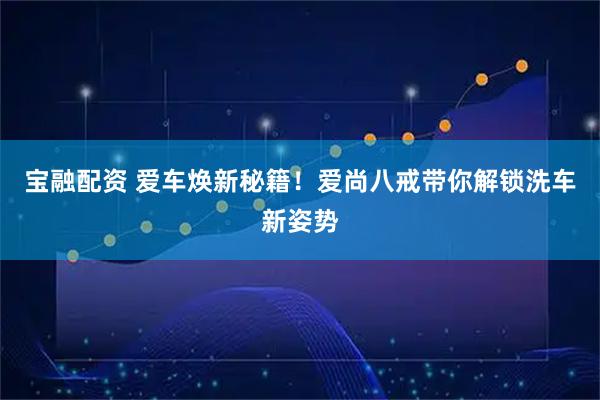 宝融配资 爱车焕新秘籍！爱尚八戒带你解锁洗车新姿势