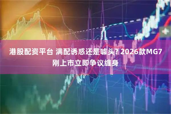 港股配资平台 满配诱惑还是噱头? 2026款MG7刚上市立即争议缠身